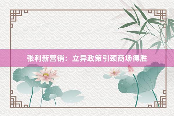 张利新营销：立异政策引颈商场得胜